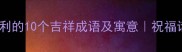 第一个字吉利的10个吉祥成语及寓意祝福话必备指南