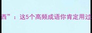 成语第二字是西这5个高频成语你肯定用过却不知道含义