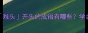 四字成语大难头开头的成语有哪些学会秒变表达高手