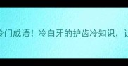 牙齿白到发光的冷门成语冷白牙的护齿冷知识让你秒变齿尖美人