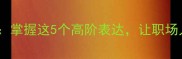 两高成语黄金梯掌握这5个高阶表达让职场人秒变语言王者