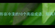 高情商必看形容冷漠的10个高级成语别再用冷血了
