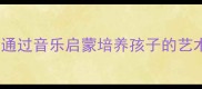 音律天成如何通过音乐启蒙培养孩子的艺术修养与专注力
