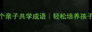 妈妈必学的10个亲子共学成语轻松培养孩子传统文化素养