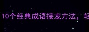 成语接龙必学技巧10个经典成语接龙方法轻松提升语言表达力